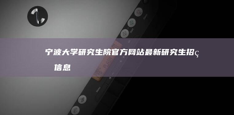 宁波大学研究生院官方网站：最新研究生招生信息及报考指南